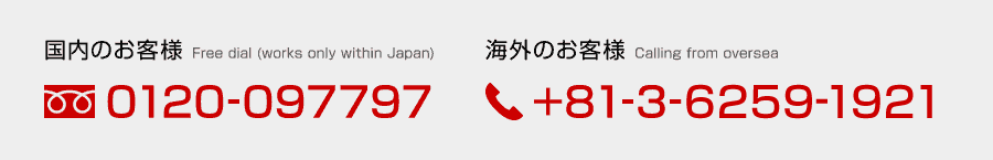 国内のお客様 Free dial(works only within Japan)：0120-097797 / 海外のお客様 Calling from oversea：+81-3-6259-1921