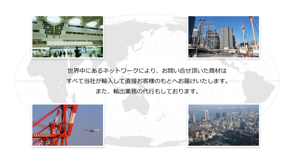 世界中にあるネットワークにより、お問い合せ頂いた商材はすべて当社が輸入して直接お客様のもとへお届けいたします。また、輸出業務の代行もしております。